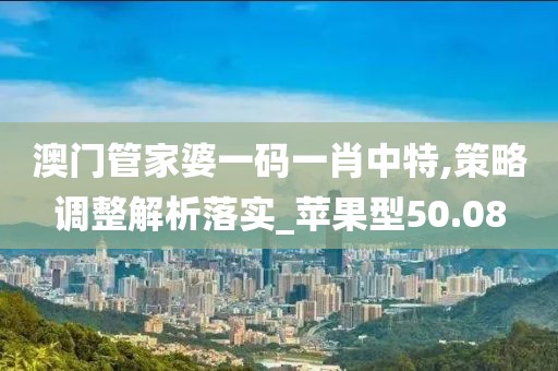 澳门管家婆一码一肖中特,策略调整解析落实_苹果型50.08