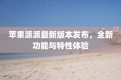 苹果派派最新版本发布，全新功能与特性体验