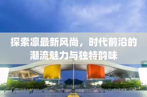 探索凛最新风尚，时代前沿的潮流魅力与独特韵味