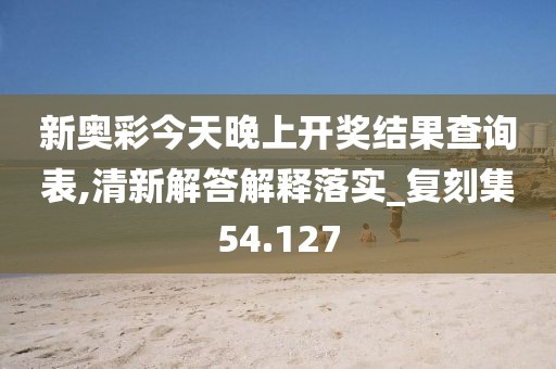 新奥彩今天晚上开奖结果查询表,清新解答解释落实_复刻集54.127