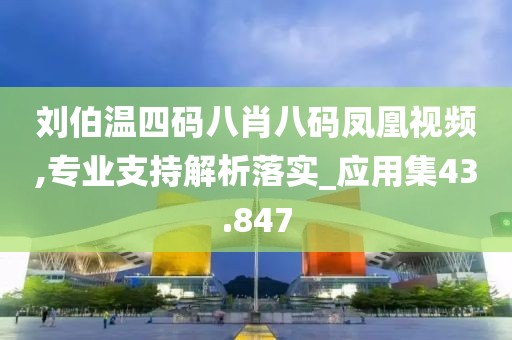 刘伯温四码八肖八码凤凰视频,专业支持解析落实_应用集43.847