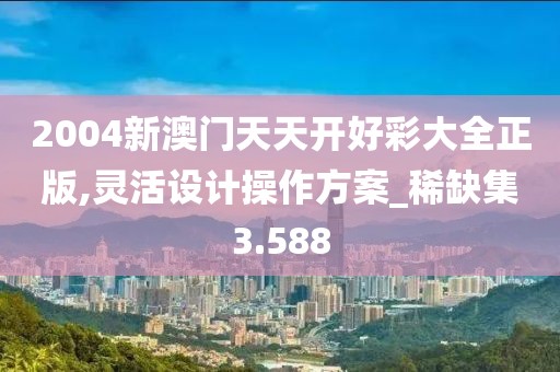 2004新澳门天天开好彩大全正版,灵活设计操作方案_稀缺集3.588