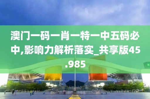 澳门一码一肖一特一中五码必中,影响力解析落实_共享版45.985