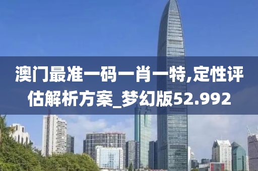 澳门最准一码一肖一特,定性评估解析方案_梦幻版52.992