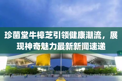 珍菌堂牛樟芝引领健康潮流，展现神奇魅力最新新闻速递