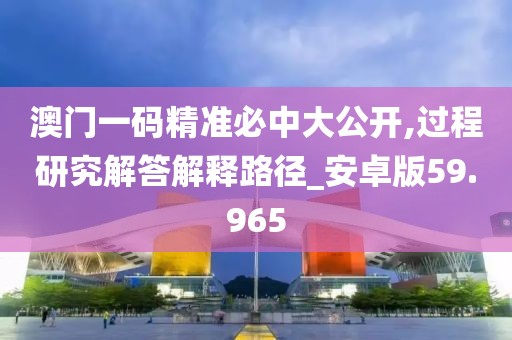 澳门一码精准必中大公开,过程研究解答解释路径_安卓版59.965