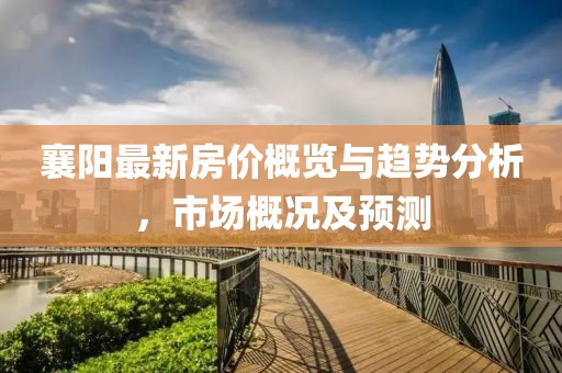 襄阳最新房价概览与趋势分析，市场概况及预测