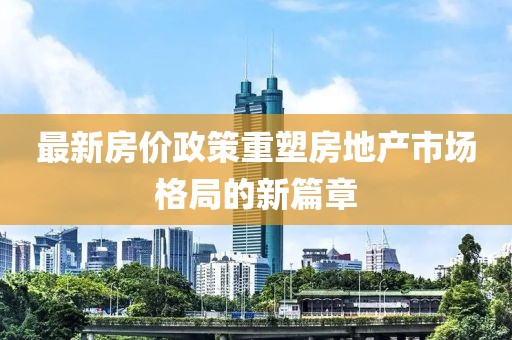 最新房价政策重塑房地产市场格局的新篇章