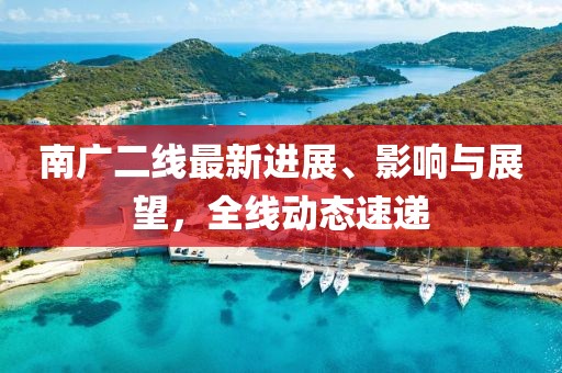 南广二线最新进展、影响与展望，全线动态速递