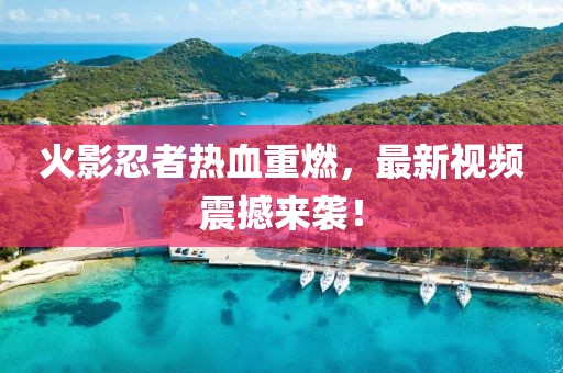 火影忍者热血重燃，最新视频震撼来袭！