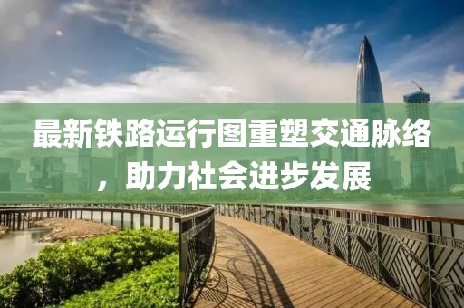最新铁路运行图重塑交通脉络，助力社会进步发展