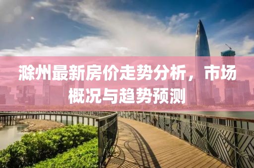 滁州最新房价走势分析，市场概况与趋势预测