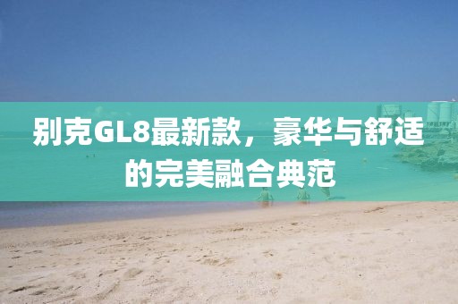 别克GL8最新款，豪华与舒适的完美融合典范