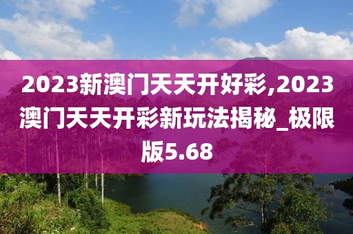 2023新澳门天天开好彩,2023澳门天天开彩新玩法揭秘_极限版5.68