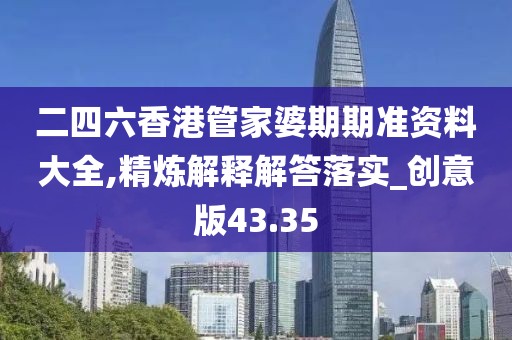 二四六香港管家婆期期准资料大全,精炼解释解答落实_创意版43.35