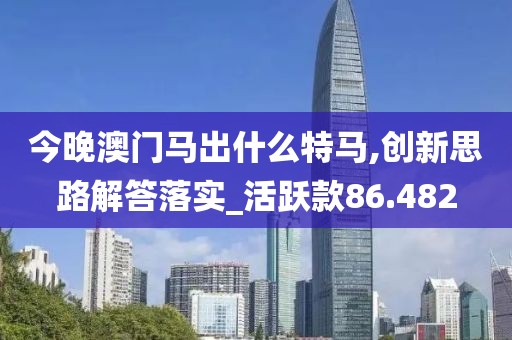 今晚澳门马出什么特马,创新思路解答落实_活跃款86.482