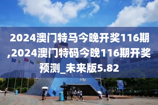 2024澳门特马今晚开奖116期,2024澳门特码今晚116期开奖预测_未来版5.82