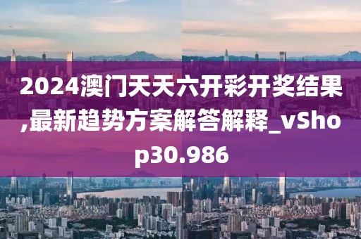 2024澳门天天六开彩开奖结果,最新趋势方案解答解释_vShop30.986