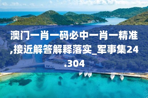 澳门一肖一码必中一肖一精准,接近解答解释落实_军事集24.304