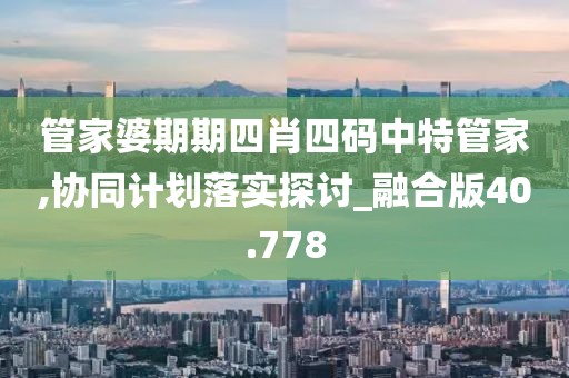 管家婆期期四肖四码中特管家,协同计划落实探讨_融合版40.778