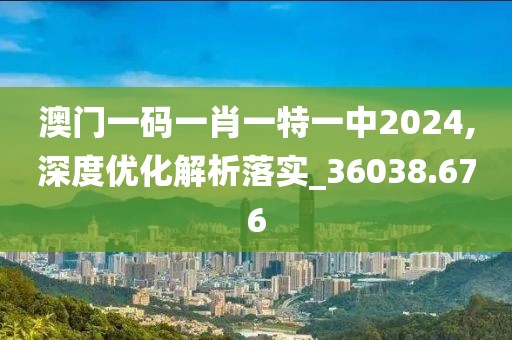 澳门一码一肖一特一中2024,深度优化解析落实_36038.676