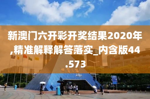 新澳门六开彩开奖结果2020年,精准解释解答落实_内含版44.573