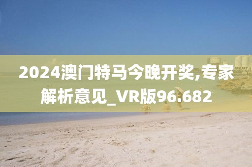 2024澳门特马今晚开奖,专家解析意见_VR版96.682