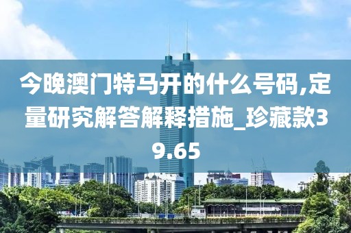 今晚澳门特马开的什么号码,定量研究解答解释措施_珍藏款39.65