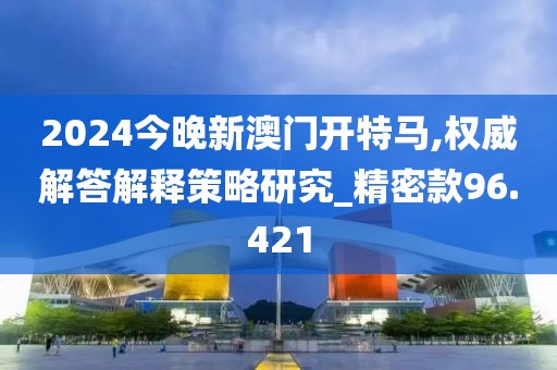 2024今晚新澳门开特马,权威解答解释策略研究_精密款96.421