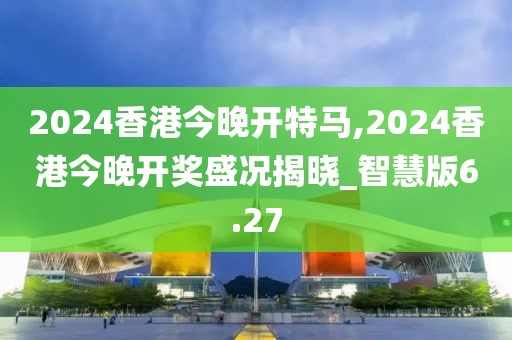 2024香港今晚开特马,2024香港今晚开奖盛况揭晓_智慧版6.27