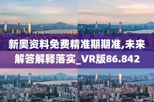 新奥资料免费精准期期准,未来解答解释落实_VR版86.842