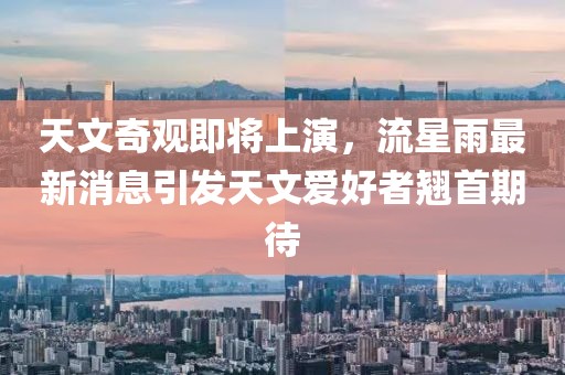 天文奇观即将上演，流星雨最新消息引发天文爱好者翘首期待