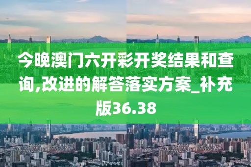 今晚澳门六开彩开奖结果和查询,改进的解答落实方案_补充版36.38