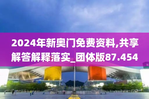 2024年新奥门免费资料,共享解答解释落实_团体版87.454
