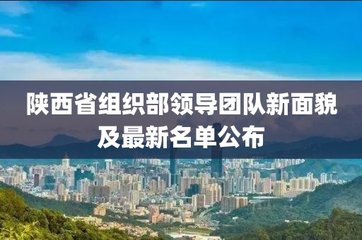 陕西省组织部领导团队新面貌及最新名单公布
