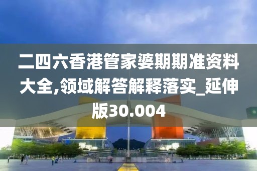 二四六香港管家婆期期准资料大全,领域解答解释落实_延伸版30.004
