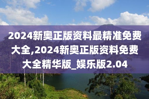 2024新奥正版资料最精准免费大全,2024新奥正版资料免费大全精华版_娱乐版2.04