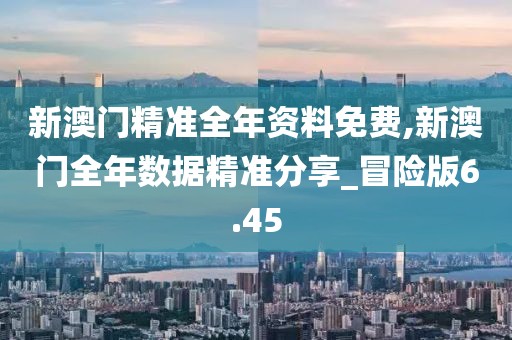新澳门精准全年资料免费,新澳门全年数据精准分享_冒险版6.45