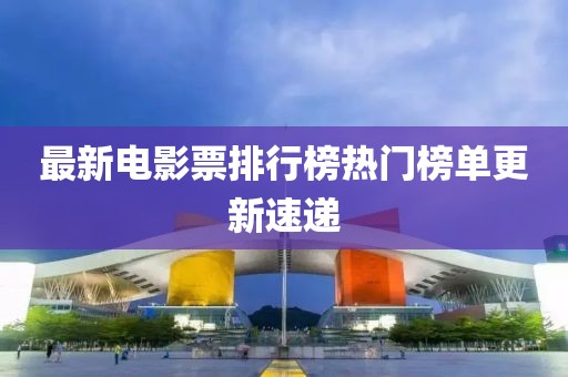 最新电影票排行榜热门榜单更新速递