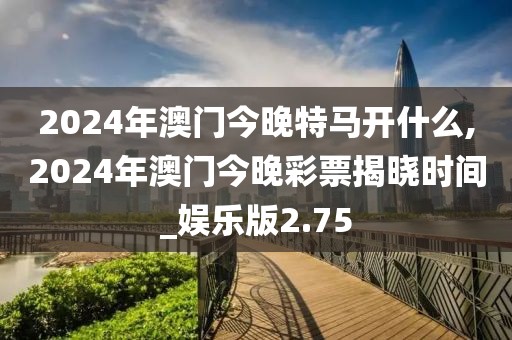 2024年澳门今晚特马开什么,2024年澳门今晚彩票揭晓时间_娱乐版2.75