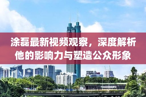 涂磊最新视频观察，深度解析他的影响力与塑造公众形象