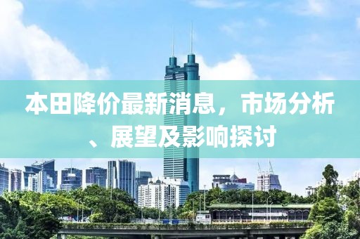 本田降价最新消息，市场分析、展望及影响探讨