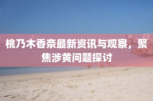 桃乃木香奈最新资讯与观察，聚焦涉黄问题探讨
