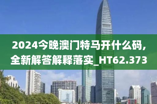 2024今晚澳门特马开什么码,全新解答解释落实_HT62.373