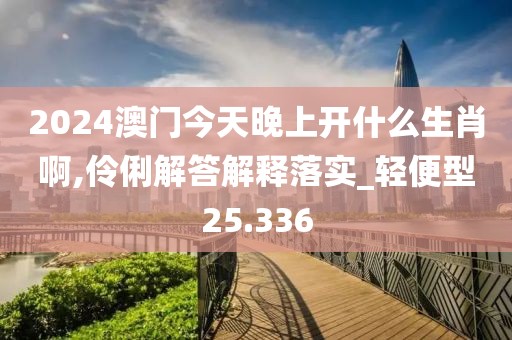 2024澳门今天晚上开什么生肖啊,伶俐解答解释落实_轻便型25.336