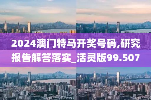 2024澳门特马开奖号码,研究报告解答落实_活灵版99.507