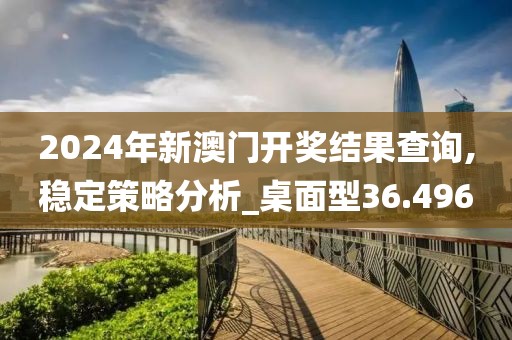 2024年新澳门开奖结果查询,稳定策略分析_桌面型36.496