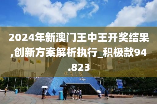 2024年新澳门王中王开奖结果,创新方案解析执行_积极款94.823