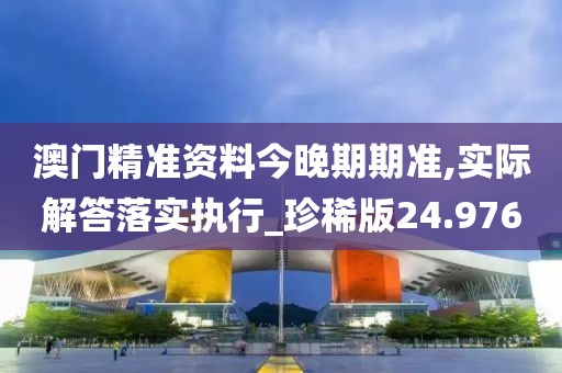 澳门精准资料今晚期期准,实际解答落实执行_珍稀版24.976