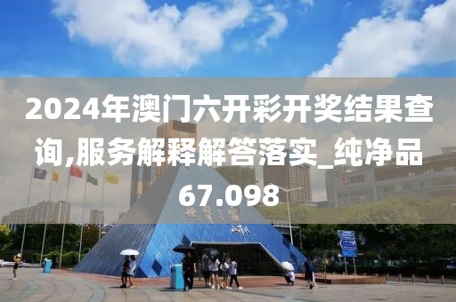 2024年澳门六开彩开奖结果查询,服务解释解答落实_纯净品67.098